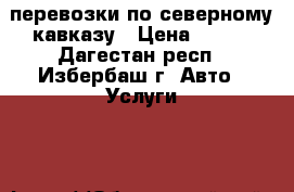 перевозки по северному кавказу › Цена ­ 100 - Дагестан респ., Избербаш г. Авто » Услуги   